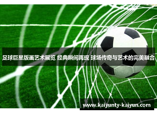 足球巨星版画艺术展览 经典瞬间再现 球场传奇与艺术的完美融合