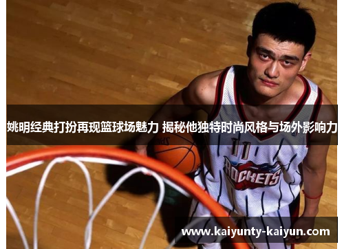 姚明经典打扮再现篮球场魅力 揭秘他独特时尚风格与场外影响力