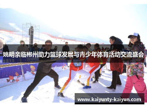 姚明亲临郴州助力篮球发展与青少年体育活动交流盛会