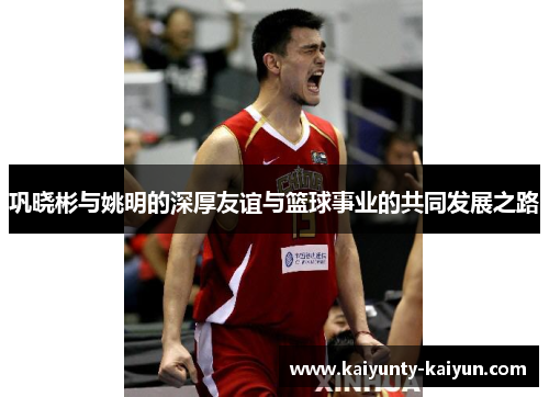 巩晓彬与姚明的深厚友谊与篮球事业的共同发展之路