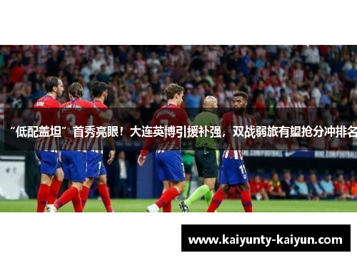“低配盖坦”首秀亮眼！大连英博引援补强，双战弱旅有望抢分冲排名